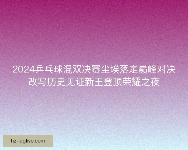 2024乒乓球混双决赛尘埃落定巅峰对决改写历史见证新王登顶荣耀之夜