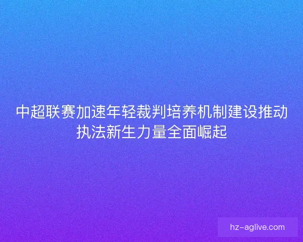 中超联赛加速年轻裁判培养机制建设推动执法新生力量全面崛起