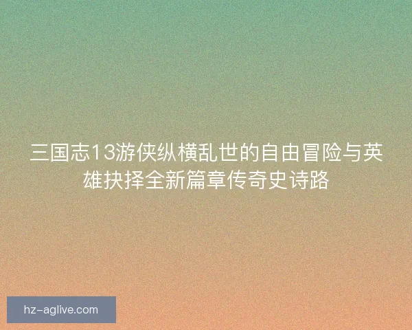三国志13游侠纵横乱世的自由冒险与英雄抉择全新篇章传奇史诗路