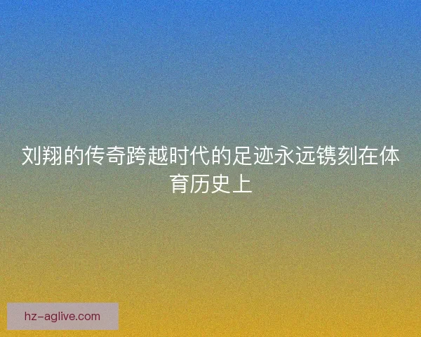 刘翔的传奇跨越时代的足迹永远镌刻在体育历史上
