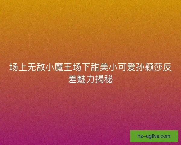 场上无敌小魔王场下甜美小可爱孙颖莎反差魅力揭秘