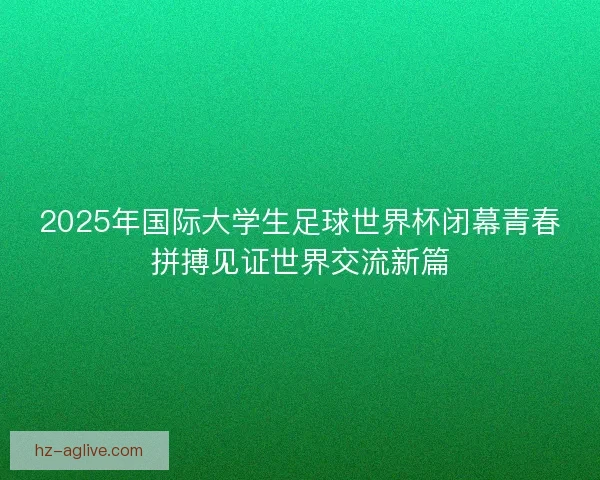 2025年国际大学生足球世界杯闭幕青春拼搏见证世界交流新篇