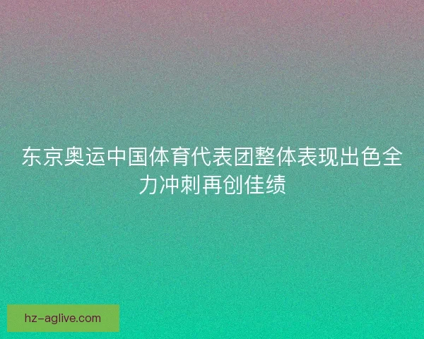 东京奥运中国体育代表团整体表现出色全力冲刺再创佳绩