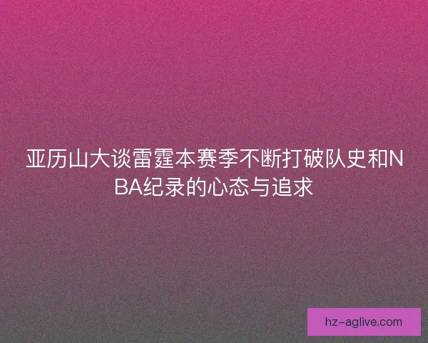 亚历山大谈雷霆本赛季不断打破队史和NBA纪录的心态与追求